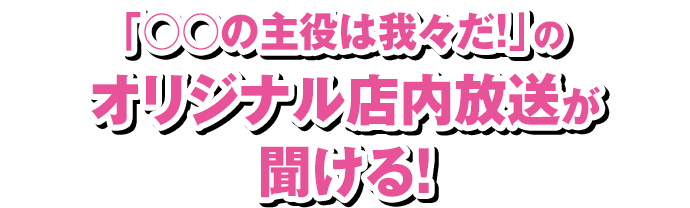 「○○の主役は我々だ！」のオリジナル店内放送が聞ける！