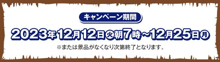 キャンペーン期間 2023年12月12日(火)朝7時〜12月25日(月) ※または景品がなくなり次第終了となります。