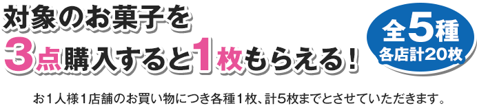 対象のお菓子を3点購入すると1枚もらえる！ 全5種 各店計20枚 お1人様1店舗のお買い物につき各種1枚、計5枚までとさせていただきます。