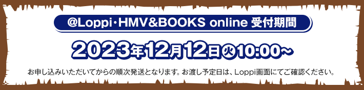 @Loppi･HMV&BOOKS online受付期間 2023年12月12日(火)10:00〜 お申し込みいただいてからの順次発送となります。お渡し予定日は、Loppi画面にてご確認ください。