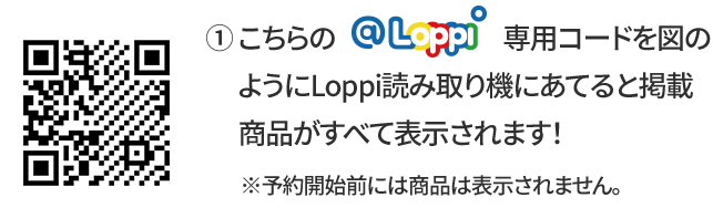 ① こちらの@Loppi専用コードを図のようにLoppi読み取り機にあてると掲載商品がすべて表示されます！ ※予約開始前には商品は表示されません。