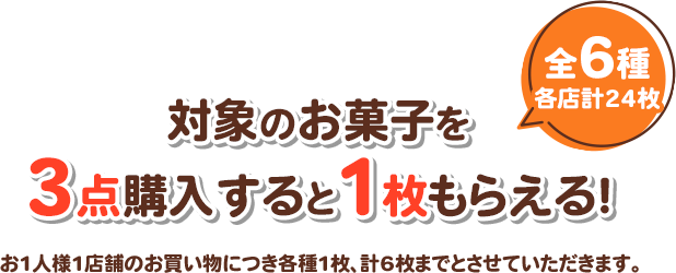 対象のお菓子を3点購入すると1枚もらえる！ 全6種 各店計24枚 お1人様1店舗のお買い物につき各種1枚、計6枚までとさせていただきます。