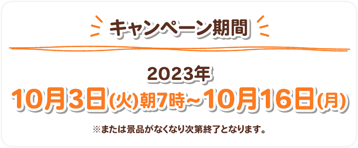 キャンペーン期間 2023年10月3日(火)朝7時〜10月16日(月) ※または景品がなくなり次第終了