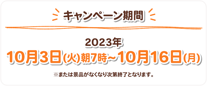 キャンペーン期間 2023年10月3日(火)朝7時〜10月16日(月) ※または景品がなくなり次第終了