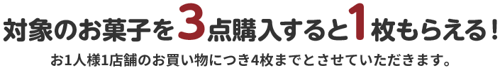 対象のお菓子を3点購入すると1枚もらえる! お1人様1店舗のお買い物につき4枚までとさせていただきます。