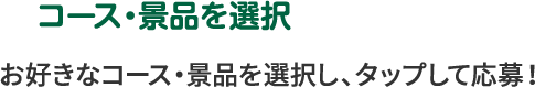 コース・景品を選択 お好きなコース・景品を選択し、タップして応募！