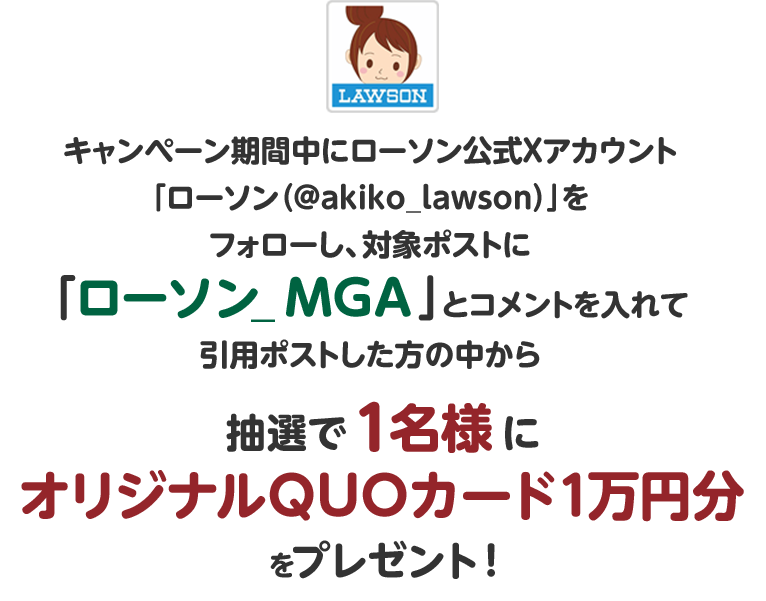 キャンペーン期間中にローソン公式Xアカウント「ローソン（@akiko_lawson）」をフォローし、対象ポストに「ローソン_MGA」とコメントを入れて引用ポストした方の中から抽選で1名様にオリジナルQUOカード1万円分をプレゼント！