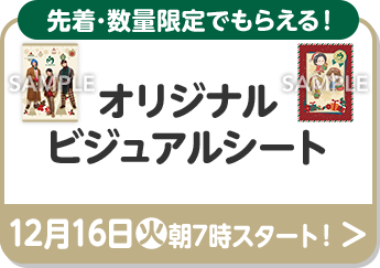 先着･数量限定でもらえる！ オリジナルビジュアルシート 12月16日(火)朝7時スタート！