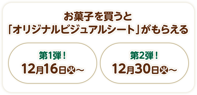 お菓子を買うと「オリジナルビジュアルシート」がもらえる  第1弾！ 12月16日(火)〜  第2弾！ 12月30日(火)〜