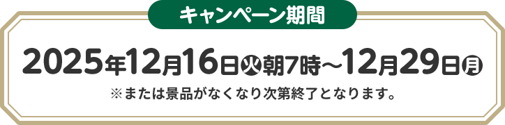 キャンペーン期間 2025年12月16日(火)朝7時〜12月29日(月) ※または景品がなくなり次第終了となります。