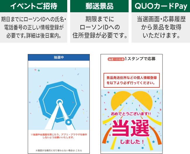 イベントご招待 期日までにローソンIDへの氏名・電話番号の正しい情報登録が必要です。詳細は後日案内。 郵送景品 期限までにローソンIDへの住所登録が必要です。 QUOカードPay 当選画面・応募履歴から景品を取得いただけます。