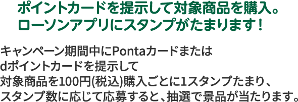 ポイントカードを提示して対象商品を購入。 ローソンアプリにスタンプがたまります！ キャンペーン期間中にPontaカードまたはdポイントカードを提示して対象商品を100円(税込)購入ごとに1スタンプたまり、スタンプ数に応じて応募すると、抽選で景品が当たります。
