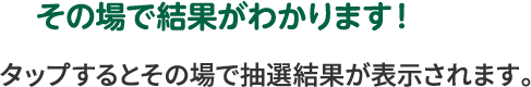 その場で結果がわかります！ タップするとその場で抽選結果が表示されます。