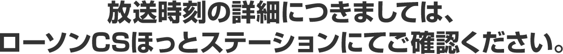 放送時刻の詳細につきましては、ローソンCSほっとステーションにてご確認ください。