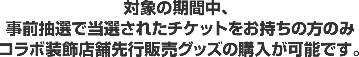 対象の期間中、事前抽選で当選されたチケットをお持ちの方のみコラボ装飾店舗先行販売グッズの購入が可能です。