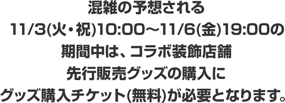 混雑の予想される11/3(火・祝)10:00～11/6(金)19:00の期間中は、コラボ装飾店舗先行販売グッズの購入にグッズ購入チケット(無料)が必要となります。