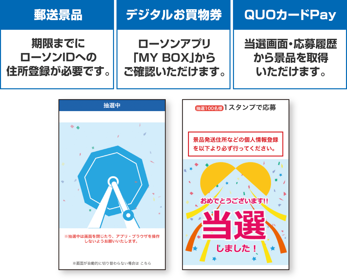 【郵送景品】期限までにローソンIDへの住所登録が必要です。【デジタルお買物券】ローソンアプリ「MY BOX」からご確認いただけます。【QUOカードPay】当選画面・応募履歴から景品を取得いただけます。