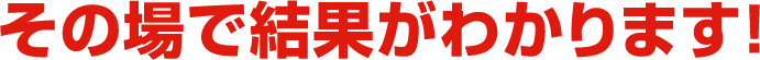 その場で結果がわかります！