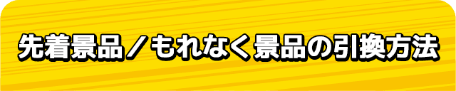 先着景品／もれなく景品の引換方法