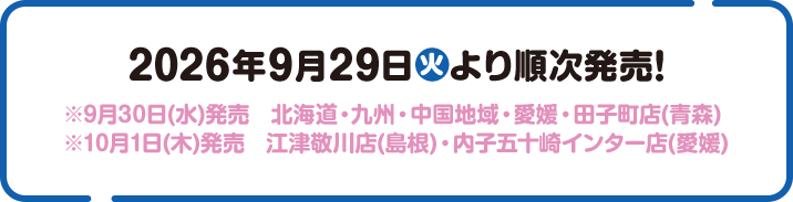 2026年9月29日(火)より順次発売！ ※9月30日(水)発売　北海道・九州・中国地域・愛媛・田子町店(青森) ※10月1日(木)発売　江津敬川店(島根)・内子五十崎インター店(愛媛)