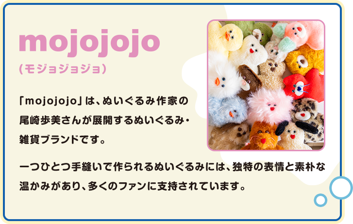 mojojojo(モジョジョジョ) 「mojojojo」は、ぬいぐるみ作家の尾崎歩美さんが展開するぬいぐるみ・雑貨ブランドです。 一つひとつ手縫いで作られるぬいぐるみには、独特の表情と素朴な温かみがあり、多くのファンに支持されています。