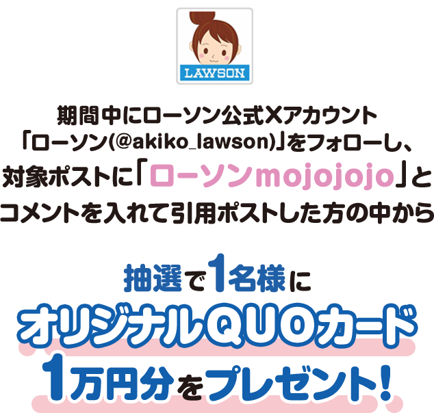 期間中にローソン公式Xアカウント「ローソン（@akiko_lawson）」をフォローし、対象ポストに「ローソンmojojojo」とコメントを入れて引用ポストした方の中から抽選で1名様にオリジナルQUOカード1万円分をプレゼント！