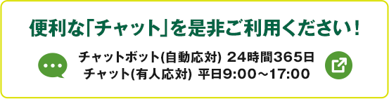 便利な「チャット」を是非ご利用ください！ チャットボット（自動応対）24時間365日 チャット（有人応対）平日9:00～17:00