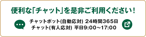 便利な「チャット」を是非ご利用ください！ チャットボット（自動応対）24時間365日 チャット（有人応対）平日9:00～17:00