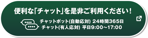 便利な「チャット」を是非ご利用ください！ チャットボット（自動応対）24時間365日 チャット（有人応対）平日9:00～17:00