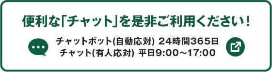 便利な「チャット」を是非ご利用ください！ チャットボット（自動応対）24時間365日 チャット（有人応対）平日9:00～17:00