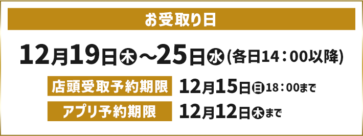 お受取り日 12月19日(木)〜25日(水)(各日14:00以降) 店頭受取予約期限 12月15日(日)18:00まで アプリ予約期限 12月12日(木)まで