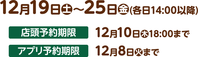 12月19日(土)〜25日(金)(各日14:00以降) 店頭予約期限 12月10日(木)18:00まで アプリ予約期限 12月8日(火)まで