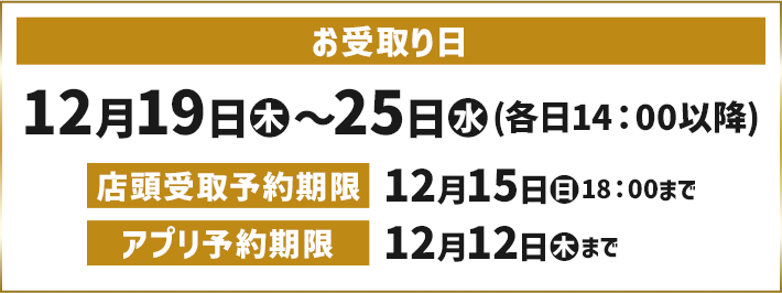 お受取り日 12月19日(木)〜25日(水)(各日14:00以降) 店頭受取予約期限 12月15日(日)18:00まで アプリ予約期限 12月12日(木)まで