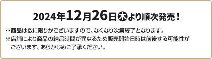 2024年12月26日(木)より順次発売！ ※商品は数に限りがございますので、なくなり次第終了となります。 ※店舗により商品の納品時間が異なるため販売開始日時は前後する可能性がございます。あらかじめご了承ください。