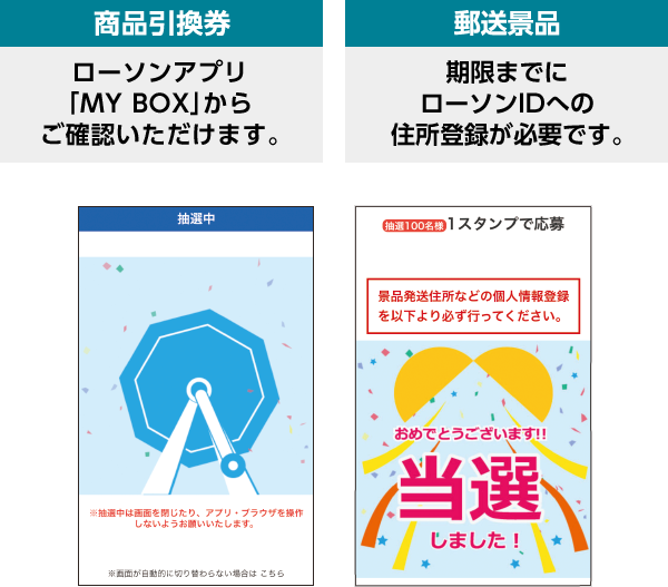 商品引換券 ローソンアプリ「MY BOX」からご確認いただけます。 郵送景品 期限までにローソンIDへの住所登録が必要です。