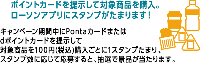 ポイントカードを提示して対象商品を購入。 ローソンアプリにスタンプがたまります！ キャンペーン期間中にPontaカードまたはdポイントカードを提示して対象商品を100円(税込)購入ごとに1スタンプたまり、スタンプ数に応じて応募すると、抽選で景品が当たります。
