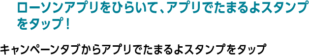 ローソンアプリをひらいて、アプリでたまるよスタンプをタップ！ キャンペーンタブからアプリでたまるよスタンプをタップ