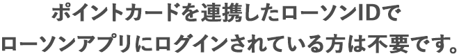 ポイントカードを連携したローソンIDでローソンアプリにログインされている方は不要です。