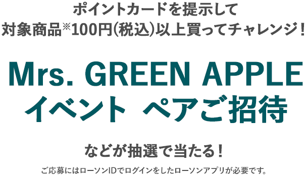 ポイントカードを提示して対象商品※100円(税込)以上買ってチャレンジ！ Mrs. GREEN APPLEイベント ペアご招待 などが抽選で当たる！ ご応募にはローソンIDでログインをしたローソンアプリが必要です。