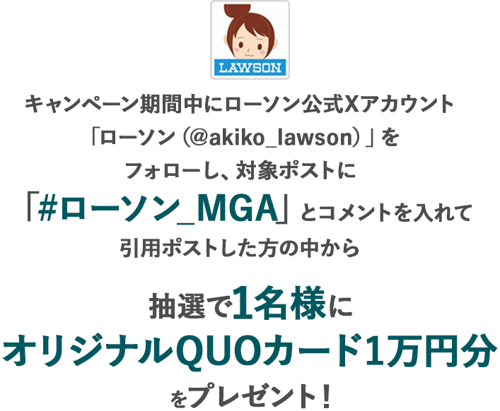 キャンペーン期間中にローソン公式Xアカウント「ローソン（@akiko_lawson）」をフォローし、対象ポストに「#ローソン_MGA」とコメントを入れて引用ポストした方の中から抽選で1名様にオリジナルQUOカード1万円分をプレゼント！
