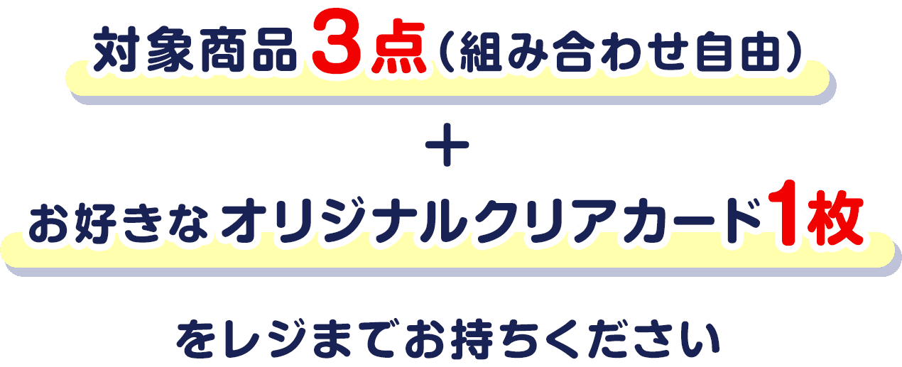 対象商品3点（組み合わせ自由）＋お好きなオリジナルクリアカード1枚をレジまでお持ちください