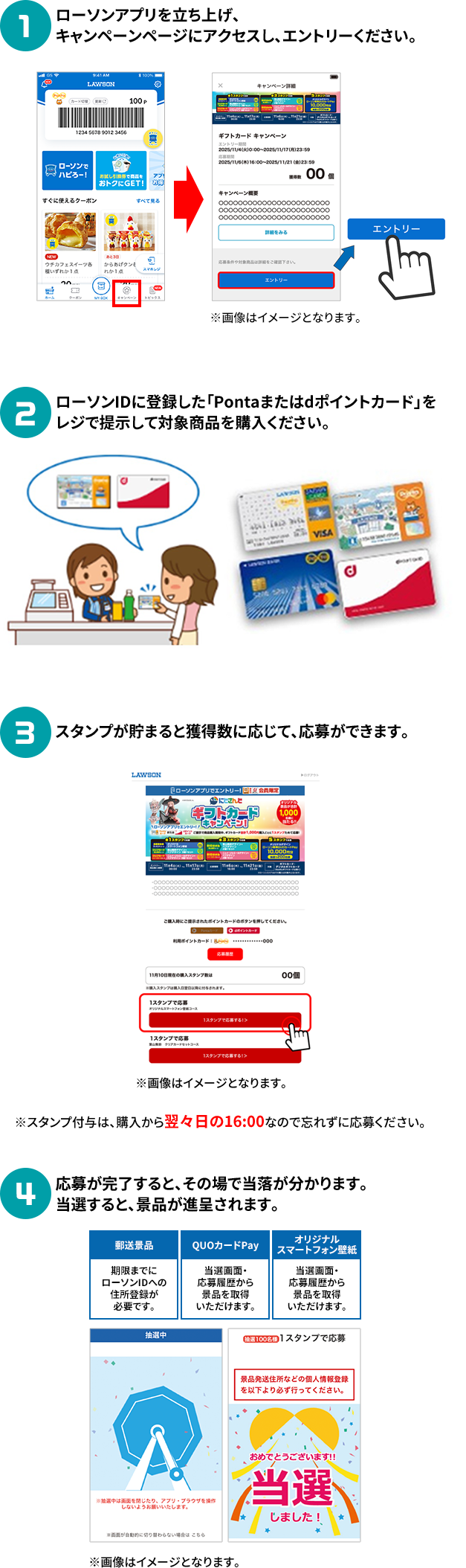 1 ローソンアプリを立ち上げ、キャンペーンページにアクセスし、エントリーください。 2 ローソンIDに登録した「Pontaまたはdポイントカード」をレジで提示して対象商品を購入ください。 3 スタンプが貯まると獲得数に応じて、応募ができます。※スタンプ付与は、購入から翌々日の16:00なので忘れずに応募ください。 4 応募が完了すると、その場で当落が分かります。当選すると、景品が進呈されます。