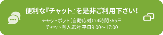 便利な『チャット』を是非ご利用下さい!チャットボット(自動応対)24時間365日 チャット有人応対 平日9:00~17:00