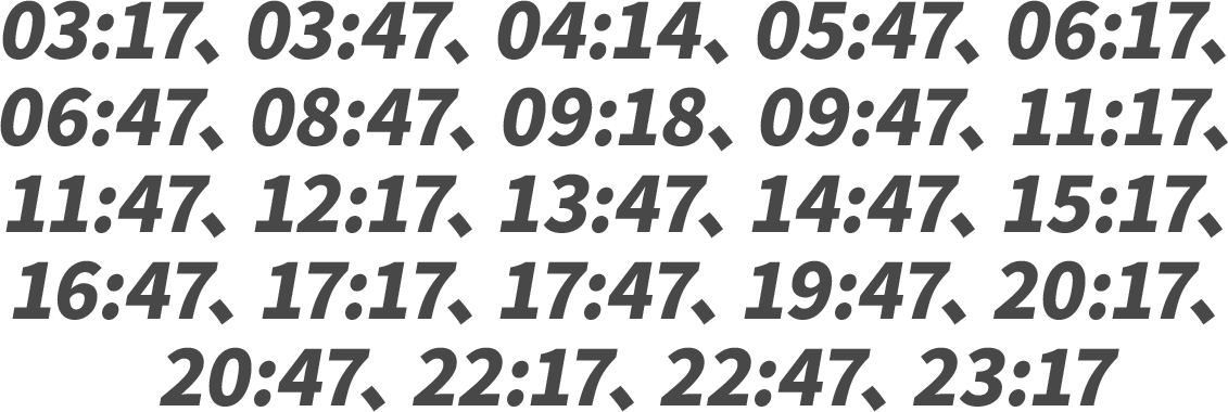 03:17、03:47、04:14、05:47、06:17、06:47、08:47、09:18、09:47、11:17、11:47、12:17、13:47、14:47、15:17、16:47、17:17、17:47、19:47、20:17、20:47、22:17、22:47、23:17