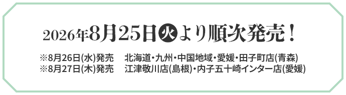 2026年8月25日(火)より順次発売！ ※8月26日(水)発売 北海道・九州・中国地域・愛媛・田子町店(青森) ※8月27日(木)発売 江津敬川店(島根)・内子五十崎インター店(愛媛)