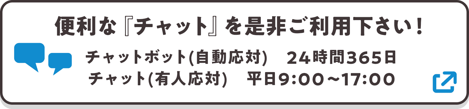 便利な『チャット』を是非ご利用下さい! チャットボット(自動応対) 24時間365日/チャット(有人応対) 平日9:00〜17:00