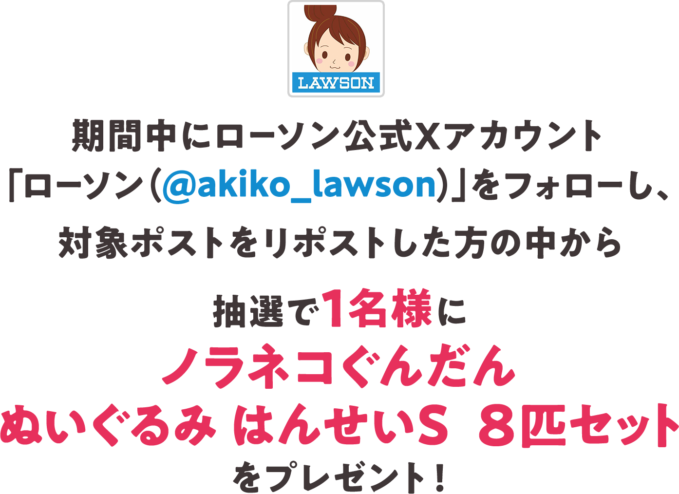 期間中にローソン公式Xアカウント「ローソン（@akiko_lawson）」をフォローし、対象ポストをリポストした方の中から抽選で1名様にノラネコぐんだん ぬいぐるみ はんせいS　8匹セットをプレゼント！