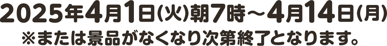2025年4月1日(火)朝7時〜4月14日(月) ※または景品がなくなり次第終了となります。