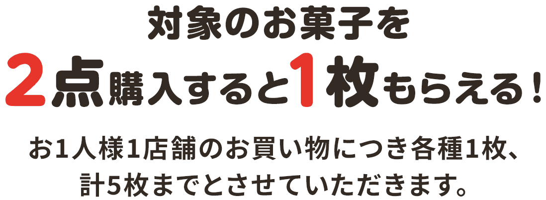 対象のお菓子を2点購入すると1枚もらえる！ お1人様1店舗のお買い物につき各種1枚、計5枚までとさせていただきます。