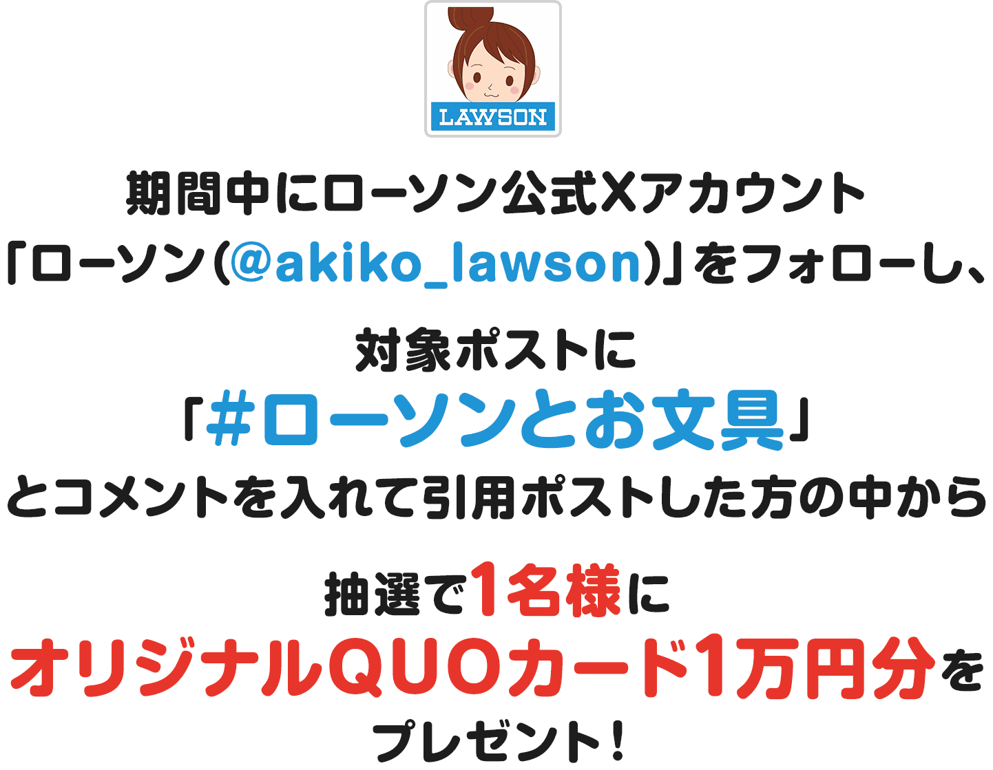 期間中にローソン公式Xアカウント「ローソン（@akiko_lawson）」をフォローし、対象ポストに「#ローソンとお文具」とコメントを入れて引用ポストした方の中から抽選で1名様にオリジナルQUOカード1万円分をプレゼント！